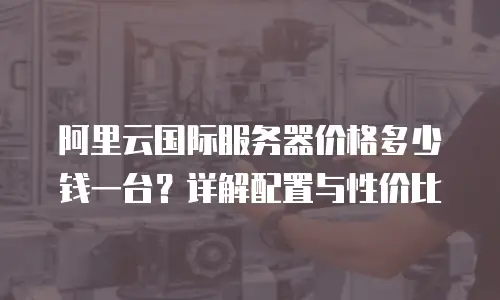 阿里云国际服务器价格多少钱一台？详解配置与性价比
