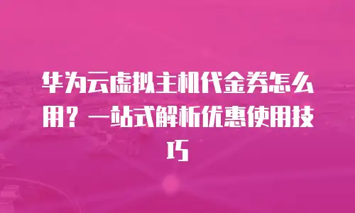 华为云虚拟主机代金券怎么用？一站式解析优惠使用技巧