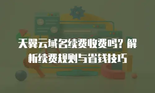 天翼云域名续费收费吗？解析续费规则与省钱技巧