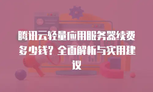 腾讯云轻量应用服务器续费多少钱？全面解析与实用建议