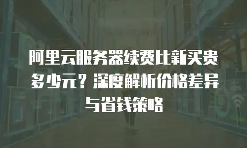 阿里云服务器续费比新买贵多少元？深度解析价格差异与省钱策略