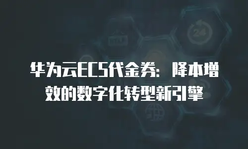 华为云ECS代金券：降本增效的数字化转型新引擎
