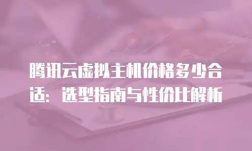 腾讯云虚拟主机价格多少合适：选型指南与性价比解析