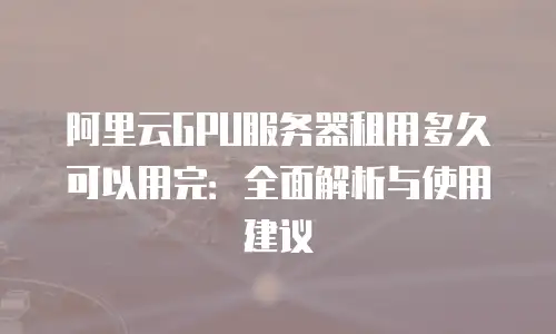 阿里云GPU服务器租用多久可以用完：全面解析与使用建议