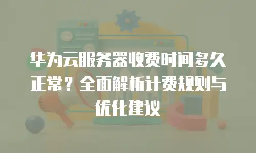 华为云服务器收费时间多久正常？全面解析计费规则与优化建议