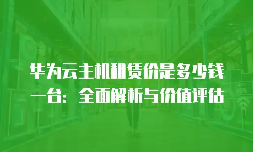 华为云主机租赁价是多少钱一台：全面解析与价值评估