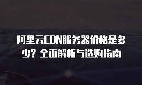 阿里云CDN服务器价格是多少？全面解析与选购指南