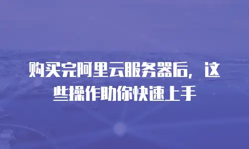 购买完阿里云服务器后，这些操作助你快速上手