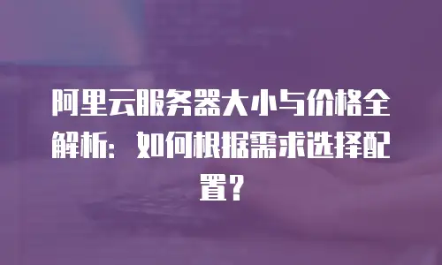 阿里云服务器大小与价格全解析：如何根据需求选择配置？