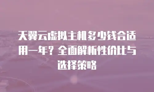 天翼云虚拟主机多少钱合适用一年？全面解析性价比与选择策略