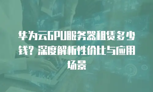华为云GPU服务器租赁多少钱？深度解析性价比与应用场景