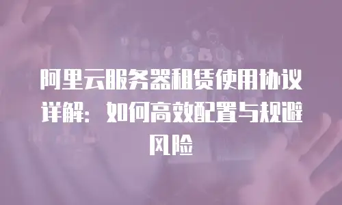 阿里云服务器租赁使用协议详解：如何高效配置与规避风险