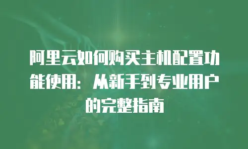 阿里云如何购买主机配置功能使用：从新手到专业用户的完整指南