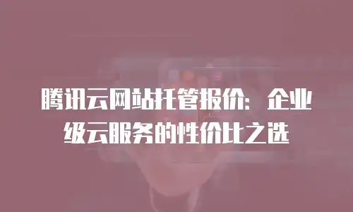 腾讯云网站托管报价：企业级云服务的性价比之选