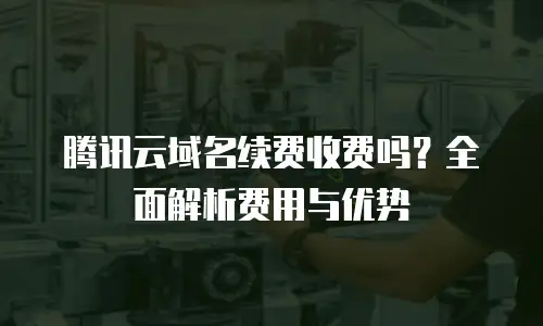 腾讯云域名续费收费吗？全面解析费用与优势