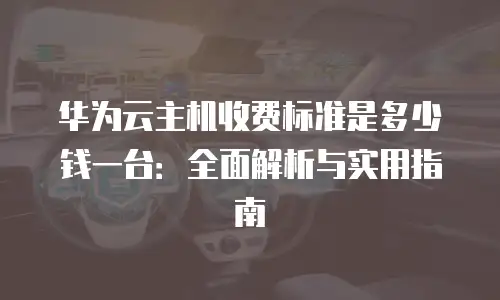 华为云主机收费标准是多少钱一台：全面解析与实用指南