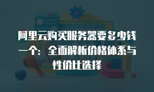 阿里云购买服务器要多少钱一个：全面解析价格体系与性价比选择