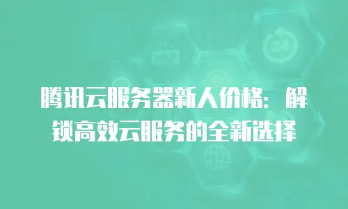 腾讯云服务器新人价格：解锁高效云服务的全新选择