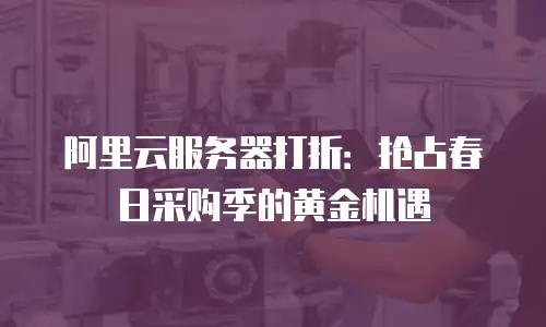 阿里云服务器打折：抢占春日采购季的黄金机遇