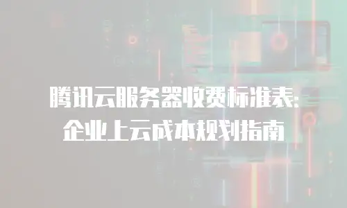 腾讯云服务器收费标准表：企业上云成本规划指南
