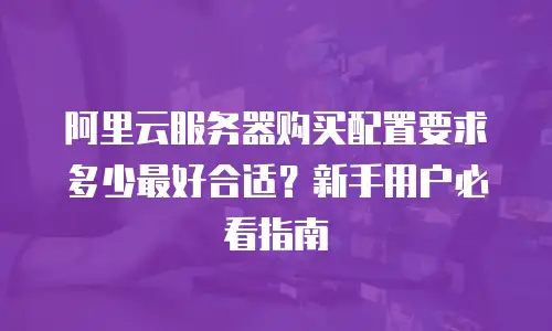 阿里云服务器购买配置要求多少最好合适？新手用户必看指南
