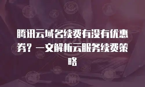 腾讯云域名续费有没有优惠券？一文解析云服务续费策略