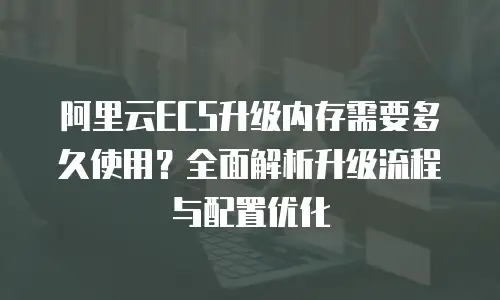 阿里云ECS升级内存需要多久使用？全面解析升级流程与配置优化