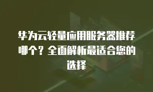 华为云轻量应用服务器推荐哪个？全面解析最适合您的选择