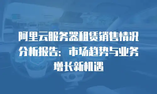 阿里云服务器租赁销售情况分析报告：市场趋势与业务增长新机遇