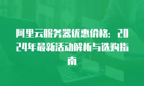 阿里云服务器优惠价格：2024年最新活动解析与选购指南