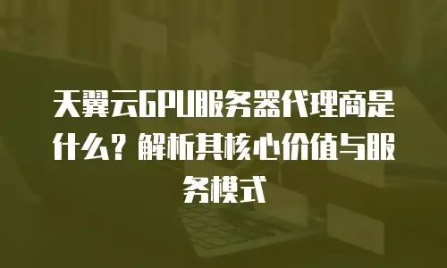 天翼云GPU服务器代理商是什么？解析其核心价值与服务模式