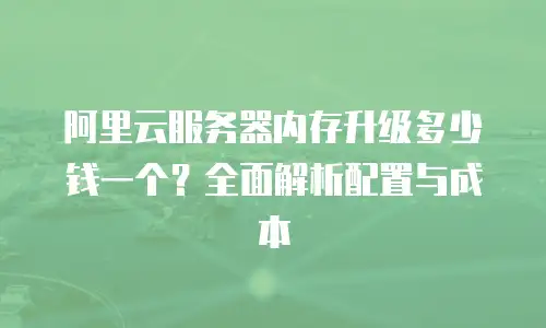 阿里云服务器内存升级多少钱一个？全面解析配置与成本