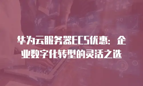 华为云服务器ECS优惠：企业数字化转型的灵活之选