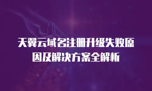 天翼云域名注册升级失败原因及解决方案全解析