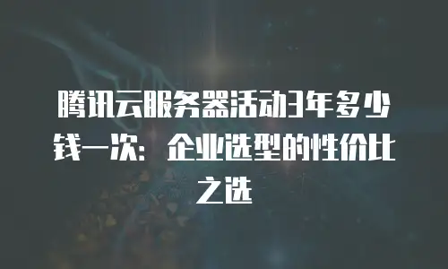 腾讯云服务器活动3年多少钱一次：企业选型的性价比之选