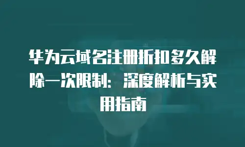 华为云域名注册折扣多久解除一次限制：深度解析与实用指南