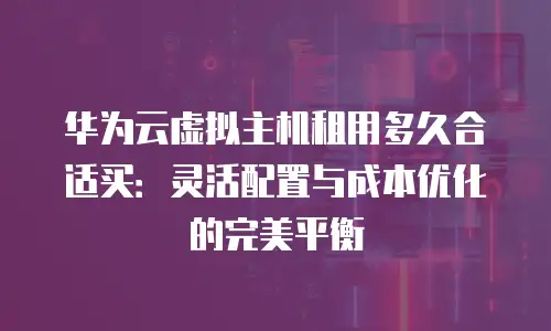 华为云虚拟主机租用多久合适买：灵活配置与成本优化的完美平衡