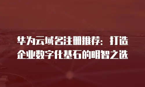华为云域名注册推荐：打造企业数字化基石的明智之选