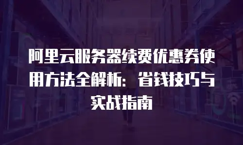 阿里云服务器续费优惠券使用方法全解析：省钱技巧与实战指南