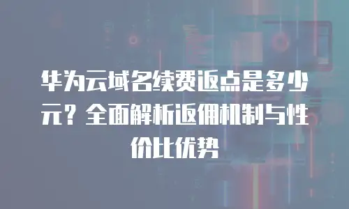 华为云域名续费返点是多少元？全面解析返佣机制与性价比优势