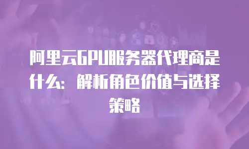 阿里云GPU服务器代理商是什么：解析角色价值与选择策略