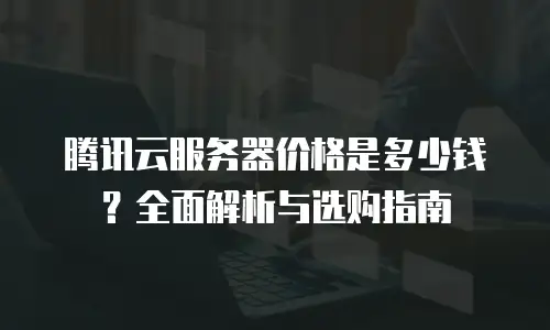 腾讯云服务器价格是多少钱？全面解析与选购指南