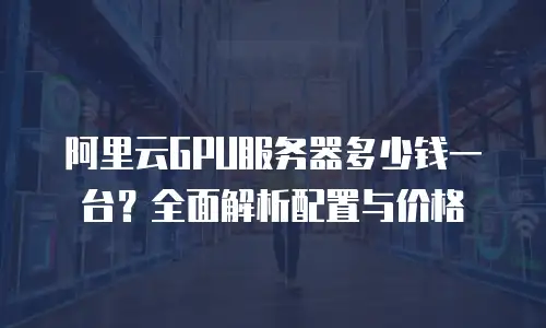 阿里云GPU服务器多少钱一台？全面解析配置与价格