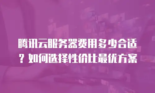 腾讯云服务器费用多少合适？如何选择性价比最优方案