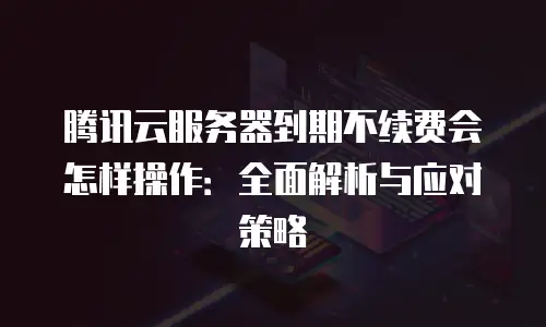 腾讯云服务器到期不续费会怎样操作：全面解析与应对策略