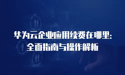 华为云企业应用续费在哪里：全面指南与操作解析