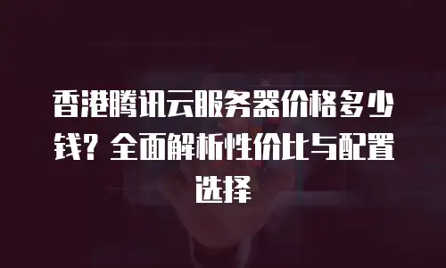 香港腾讯云服务器价格多少钱？全面解析性价比与配置选择