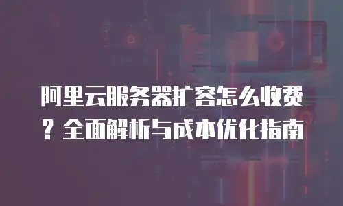 阿里云服务器扩容怎么收费？全面解析与成本优化指南