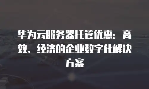 华为云服务器托管优惠：高效、经济的企业数字化解决方案