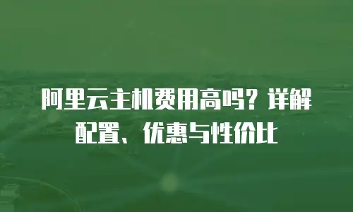 阿里云主机费用高吗？详解配置、优惠与性价比